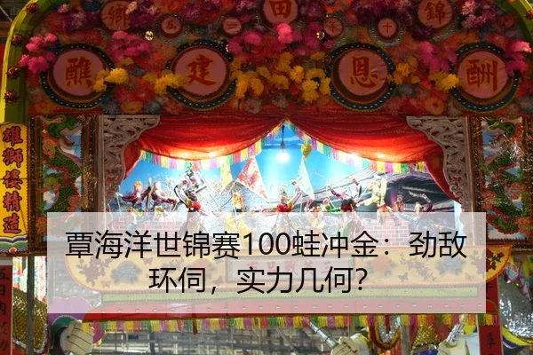 覃海洋世锦赛100蛙冲金：劲敌环伺，实力几何？