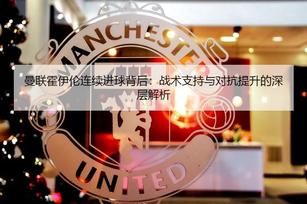 曼联霍伊伦连续进球背后：战术支持与对抗提升的深层解析