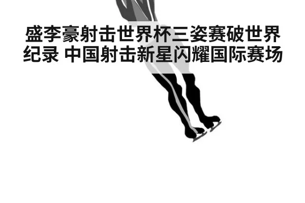 盛李豪射击世界杯三姿赛破世界纪录 中国射击新星闪耀国际赛场