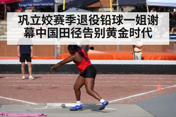 巩立姣赛季退役铅球一姐谢幕中国田径告别黄金时代