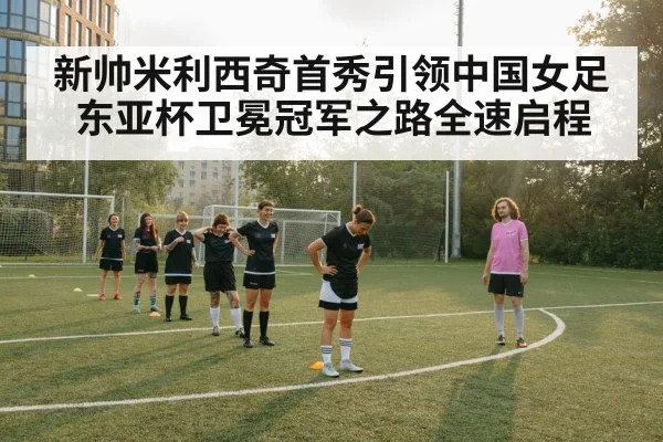 新帅米利西奇首秀引领中国女足 东亚杯卫冕冠军之路全速启程