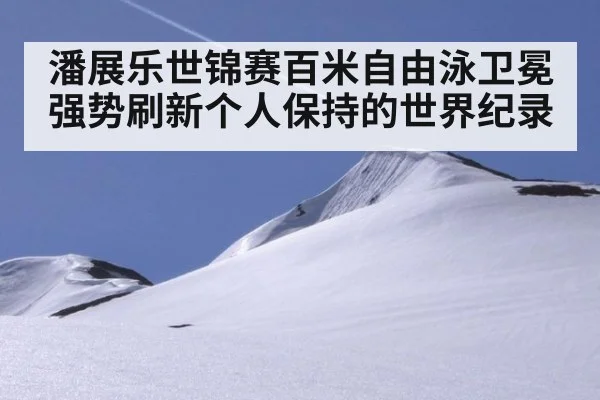 潘展乐世锦赛百米自由泳卫冕强势刷新个人保持的世界纪录
